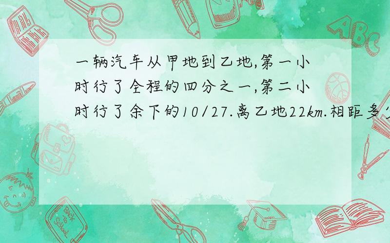 一辆汽车从甲地到乙地,第一小时行了全程的四分之一,第二小时行了余下的10/27.离乙地22km.相距多少km