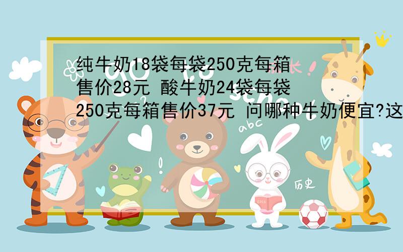 纯牛奶18袋每袋250克每箱售价28元 酸牛奶24袋每袋250克每箱售价37元 问哪种牛奶便宜?这是一道创新题