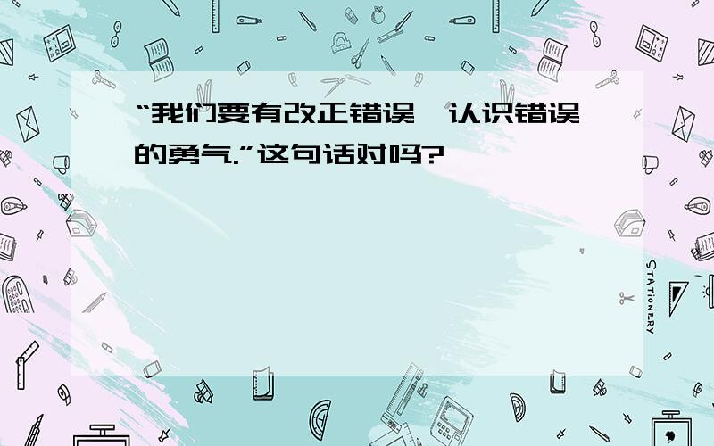 “我们要有改正错误、认识错误的勇气.”这句话对吗?