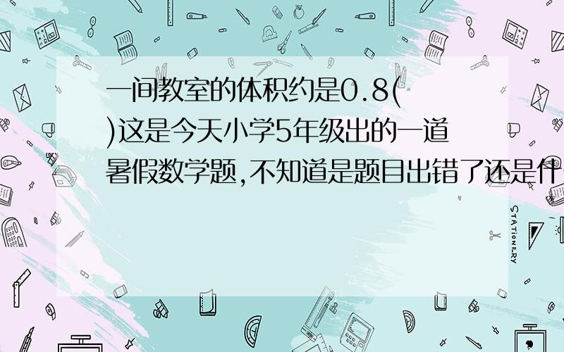 一间教室的体积约是0.8( )这是今天小学5年级出的一道暑假数学题,不知道是题目出错了还是什么,请高手帮解答一下,谢谢.