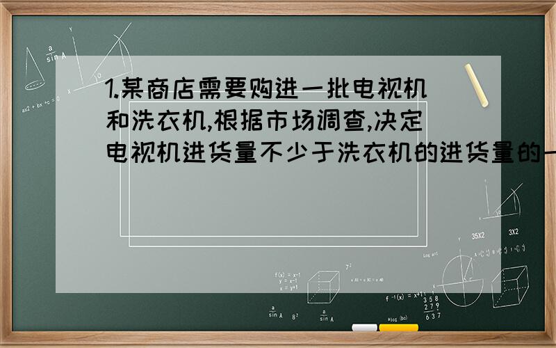 1.某商店需要购进一批电视机和洗衣机,根据市场调查,决定电视机进货量不少于洗衣机的进货量的一半,电视机与洗衣机的进价和售