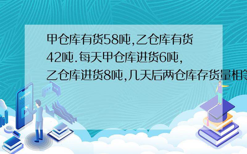 甲仓库有货58吨,乙仓库有货42吨.每天甲仓库进货6吨,乙仓库进货8吨,几天后两仓库存货量相等?