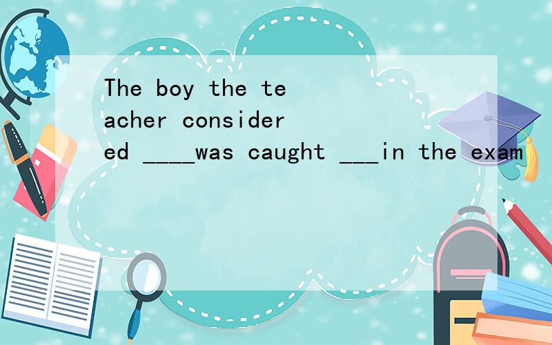 The boy the teacher considered ____was caught ___in the exam