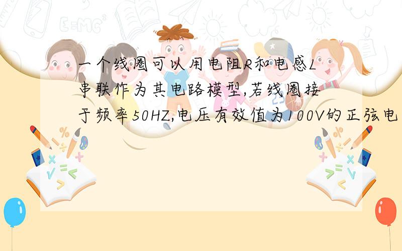 一个线圈可以用电阻R和电感L串联作为其电路模型,若线圈接于频率50HZ,电压有效值为100V的正弦电源上,测得流过线圈的