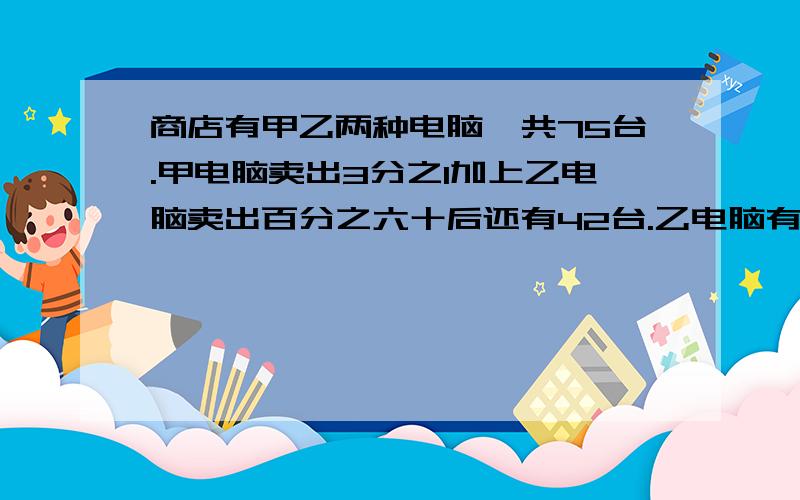 商店有甲乙两种电脑一共75台.甲电脑卖出3分之1加上乙电脑卖出百分之六十后还有42台.乙电脑有几台?