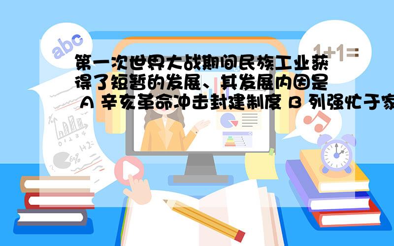 第一次世界大战期间民族工业获得了短暂的发展、其发展内因是 A 辛亥革命冲击封建制度 B 列强忙于家战