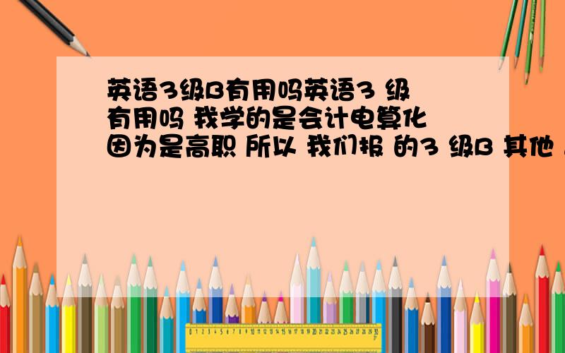 英语3级B有用吗英语3 级 有用吗 我学的是会计电算化 因为是高职 所以 我们报 的3 级B 其他 普高 考上大学的 就