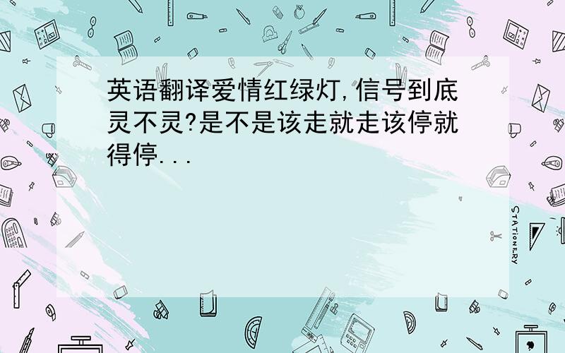 英语翻译爱情红绿灯,信号到底灵不灵?是不是该走就走该停就得停...