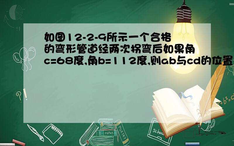 如图12-2-9所示一个合格的弯形管道经两次拐弯后如果角c=68度,角b=112度,则ab与cd的位置关系是?理由是?