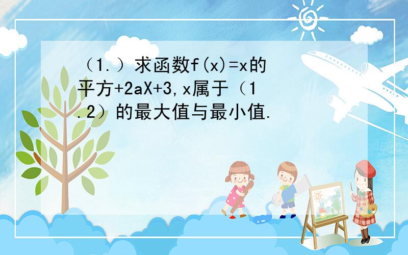 （1.）求函数f(x)=x的平方+2aX+3,x属于（1.2）的最大值与最小值.