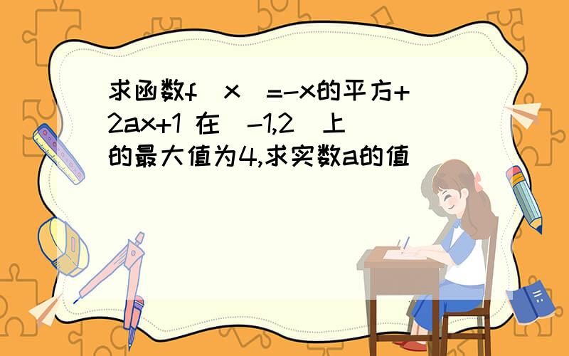 求函数f(x)=-x的平方+2ax+1 在[-1,2]上的最大值为4,求实数a的值