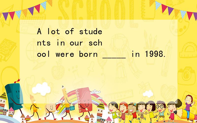 A lot of students in our school were born _____ in 1998.