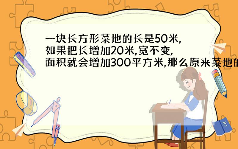 一块长方形菜地的长是50米,如果把长增加20米,宽不变,面积就会增加300平方米,那么原来菜地的占地面积是多少平方米?