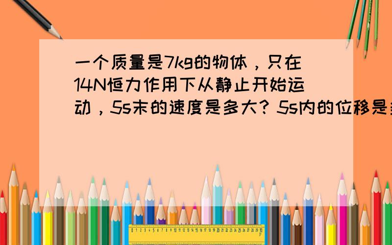 一个质量是7kg的物体，只在14N恒力作用下从静止开始运动，5s末的速度是多大？5s内的位移是多大？