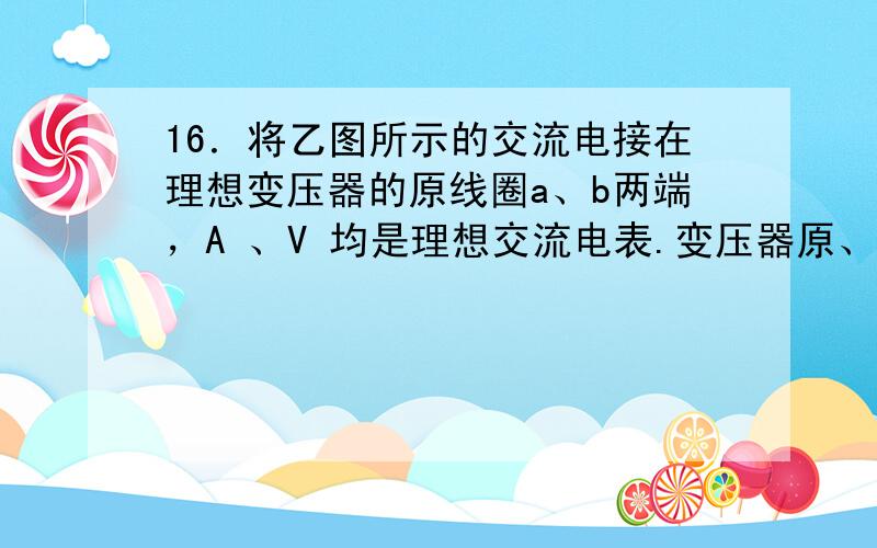 16．将乙图所示的交流电接在理想变压器的原线圈a、b两端，A 、V 均是理想交流电表.变压器原、副线圈的匝数比为10:1