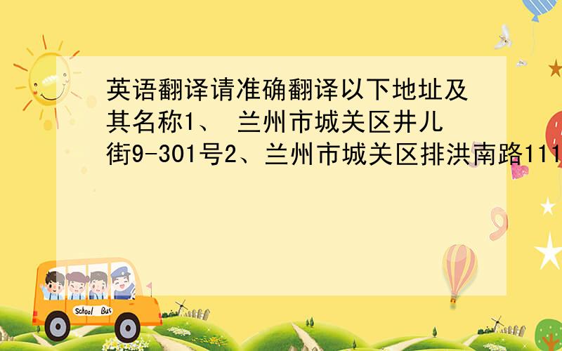 英语翻译请准确翻译以下地址及其名称1、 兰州市城关区井儿街9-301号2、兰州市城关区排洪南路111号3、兰州寺城关区平