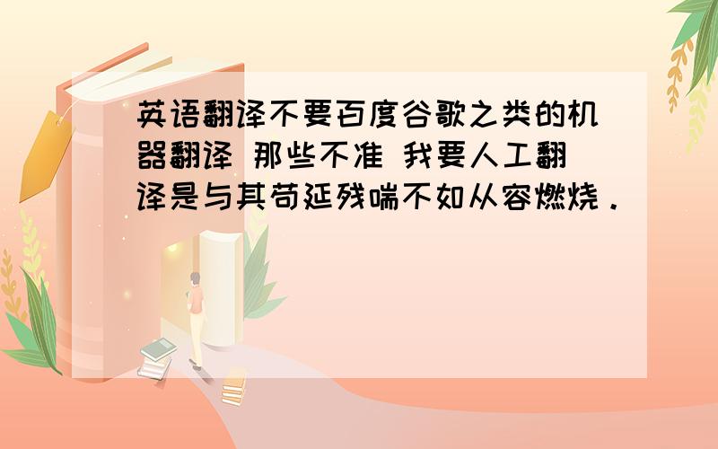 英语翻译不要百度谷歌之类的机器翻译 那些不准 我要人工翻译是与其苟延残喘不如从容燃烧。