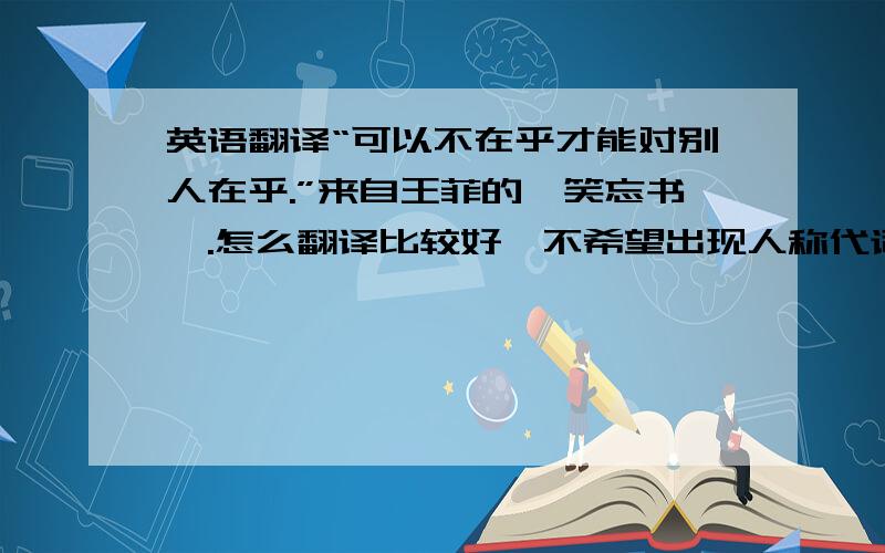 英语翻译“可以不在乎才能对别人在乎.”来自王菲的《笑忘书》.怎么翻译比较好,不希望出现人称代词.准确,不生硬.在线翻译绕