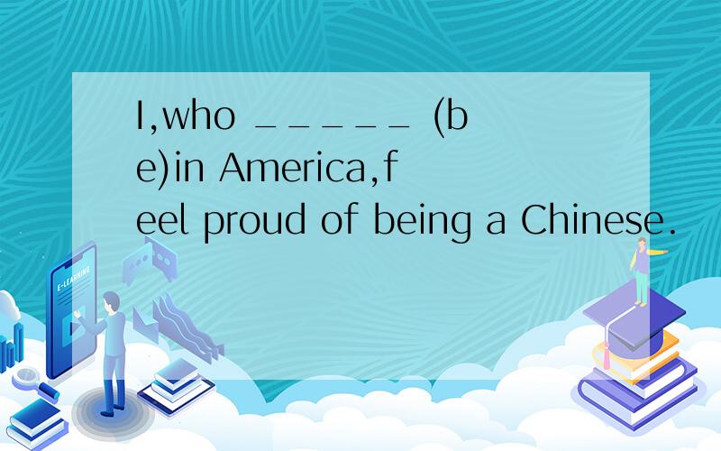 I,who _____ (be)in America,feel proud of being a Chinese.