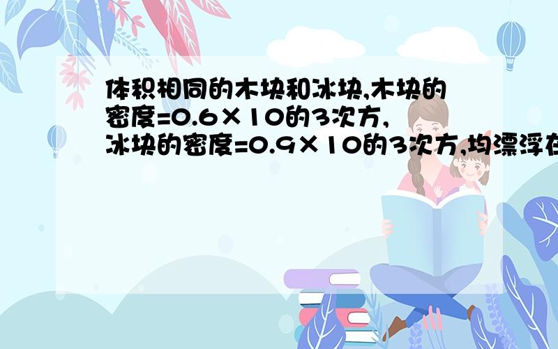 体积相同的木块和冰块,木块的密度=0.6×10的3次方,冰块的密度=0.9×10的3次方,均漂浮在水面上时,它们所受的浮