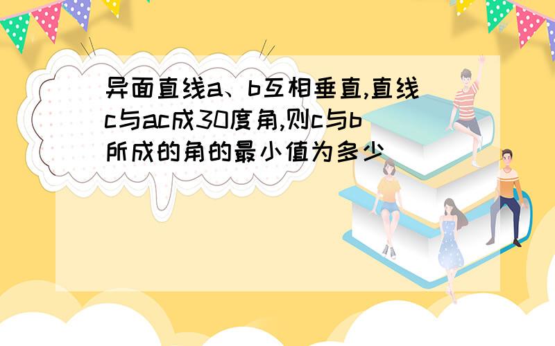 异面直线a、b互相垂直,直线c与ac成30度角,则c与b所成的角的最小值为多少