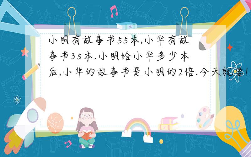 小明有故事书55本,小华有故事书35本.小明给小华多少本后,小华的故事书是小明的2倍.今天就要!