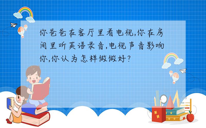 你爸爸在客厅里看电视,你在房间里听英语录音,电视声音影响你,你认为怎样做做好?