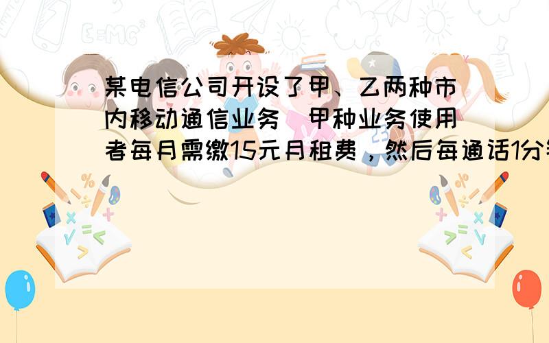 某电信公司开设了甲、乙两种市内移动通信业务．甲种业务使用者每月需缴15元月租费，然后每通话1分钟，再付话费0.3元；乙种