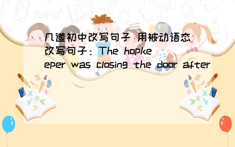 几道初中改写句子 用被动语态改写句子：The hopkeeper was closing the door after