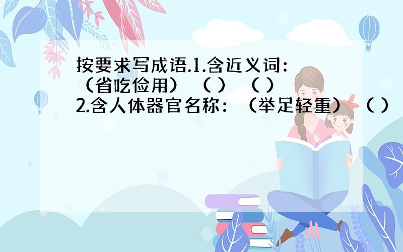 按要求写成语.1.含近义词：（省吃俭用） （ ） （ ）2.含人体器官名称：（举足轻重） （ ） （ ）按要求填空.（1