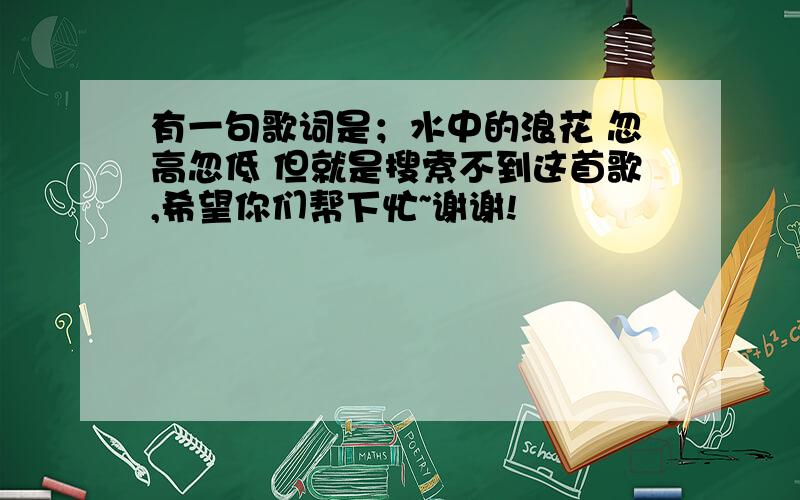 有一句歌词是；水中的浪花 忽高忽低 但就是搜索不到这首歌,希望你们帮下忙~谢谢!