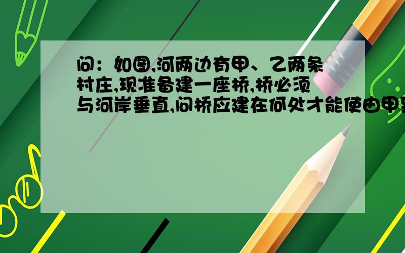 问：如图,河两边有甲、乙两条村庄,现准备建一座桥,桥必须与河岸垂直,问桥应建在何处才能使由甲到乙的路程