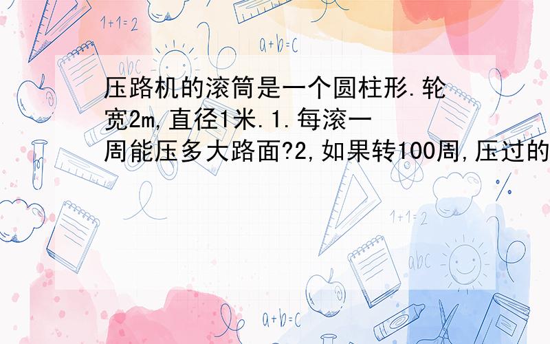 压路机的滚筒是一个圆柱形.轮宽2m,直径1米.1.每滚一周能压多大路面?2,如果转100周,压过的路面有多大