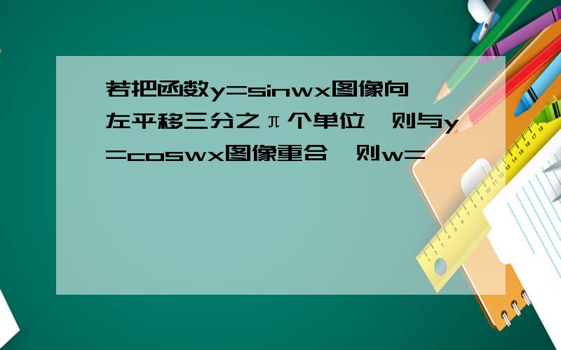 若把函数y=sinwx图像向左平移三分之π个单位,则与y=coswx图像重合,则w=