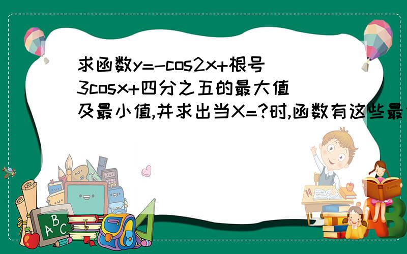 求函数y=-cos2x+根号3cosx+四分之五的最大值及最小值,并求出当X=?时,函数有这些最值.