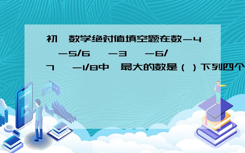 初一数学绝对值填空题在数－4,－5/6, －3, －6/7, －1/8中,最大的数是（）下列四个式子中错误的是（）A.