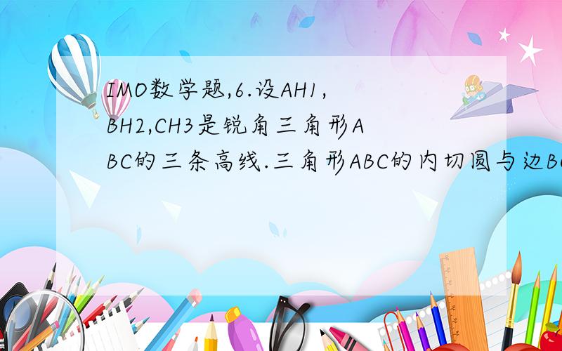 IMO数学题,6.设AH1,BH2,CH3是锐角三角形ABC的三条高线.三角形ABC的内切圆与边BC,CA,AB分别相切