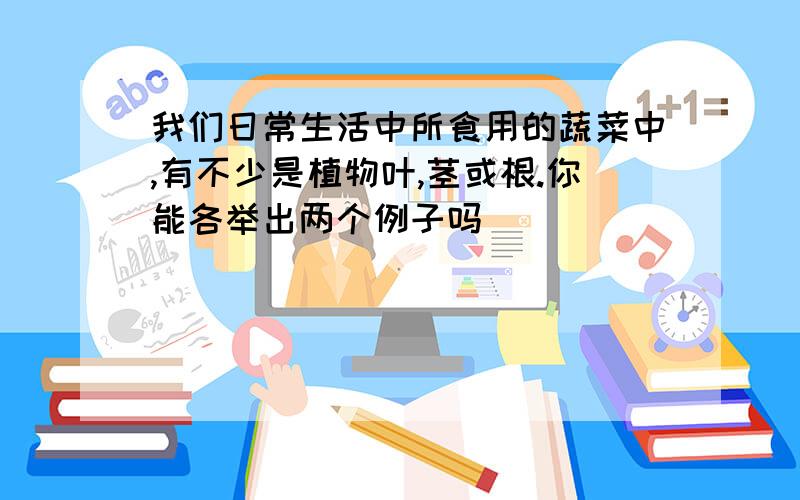 我们日常生活中所食用的蔬菜中,有不少是植物叶,茎或根.你能各举出两个例子吗