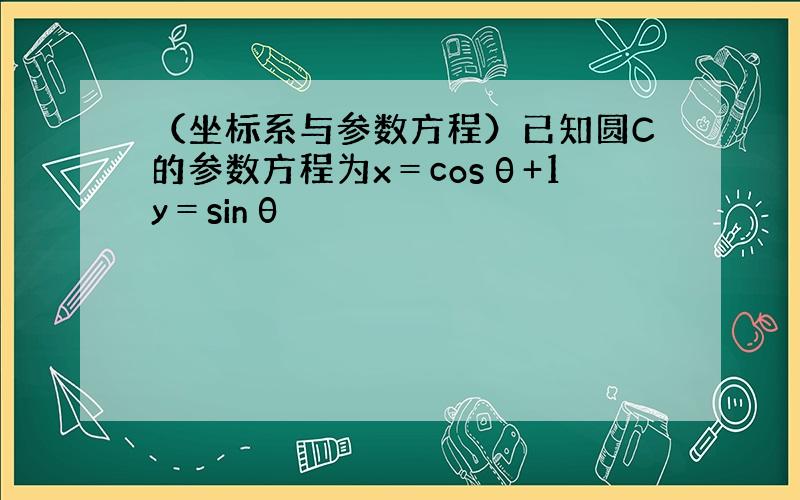 （坐标系与参数方程）已知圆C的参数方程为x＝cosθ+1y＝sinθ