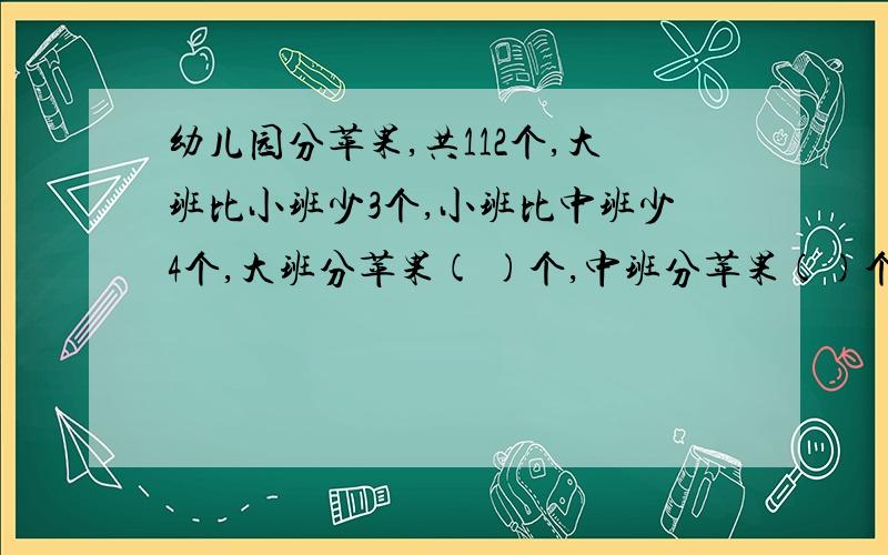 幼儿园分苹果,共112个,大班比小班少3个,小班比中班少4个,大班分苹果( )个,中班分苹果()个,小班分苹果()个