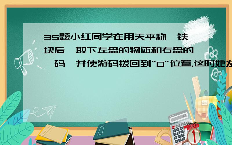 35题小红同学在用天平称一铁块后,取下左盘的物体和右盘的砝码,并使游码拨回到“0”位置.这时她发现...