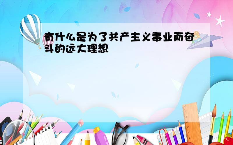 有什么是为了共产主义事业而奋斗的远大理想