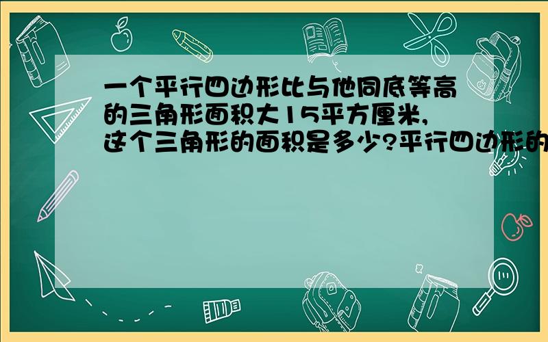 一个平行四边形比与他同底等高的三角形面积大15平方厘米,这个三角形的面积是多少?平行四边形的面积是多少