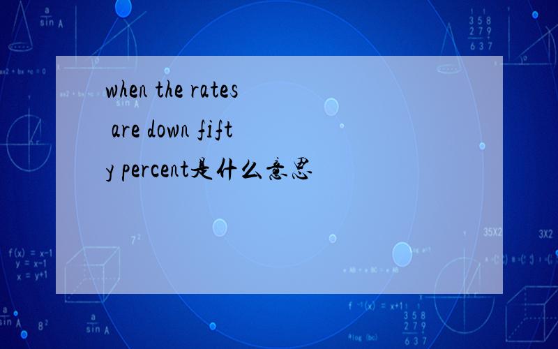 when the rates are down fifty percent是什么意思