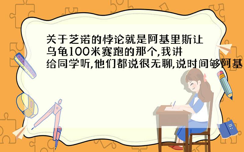 关于芝诺的悖论就是阿基里斯让乌龟100米赛跑的那个,我讲给同学听,他们都说很无聊,说时间够阿基里斯肯定赢乌龟,这么悖论怎