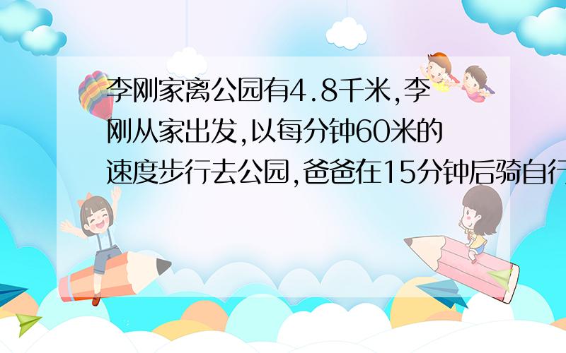 李刚家离公园有4.8千米,李刚从家出发,以每分钟60米的速度步行去公园,爸爸在15分钟后骑自行车从家出发追