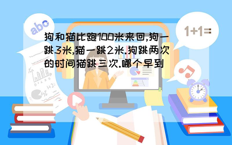 狗和猫比跑100米来回,狗一跳3米,猫一跳2米.狗跳两次的时间猫跳三次.哪个早到