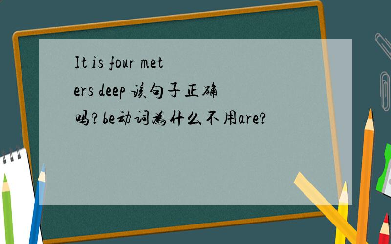 It is four meters deep 该句子正确吗?be动词为什么不用are?