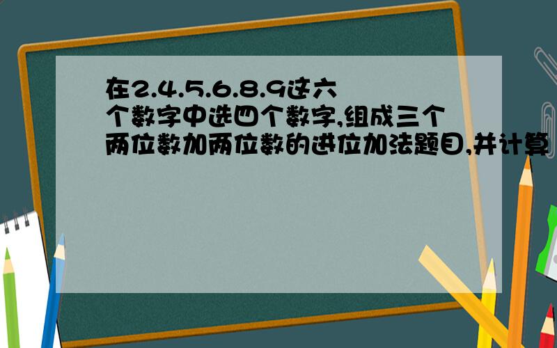 在2.4.5.6.8.9这六个数字中选四个数字,组成三个两位数加两位数的进位加法题目,并计算