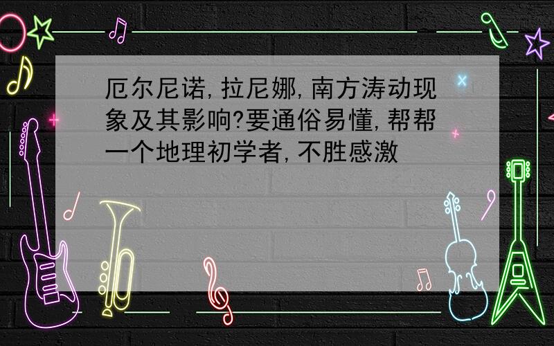 厄尔尼诺,拉尼娜,南方涛动现象及其影响?要通俗易懂,帮帮一个地理初学者,不胜感激